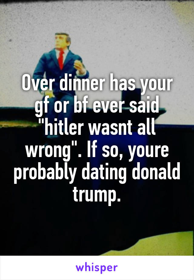 Over dinner has your gf or bf ever said "hitler wasnt all wrong". If so, youre probably dating donald trump.
