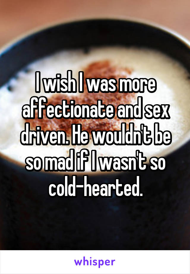 I wish I was more affectionate and sex driven. He wouldn't be so mad if I wasn't so cold-hearted.