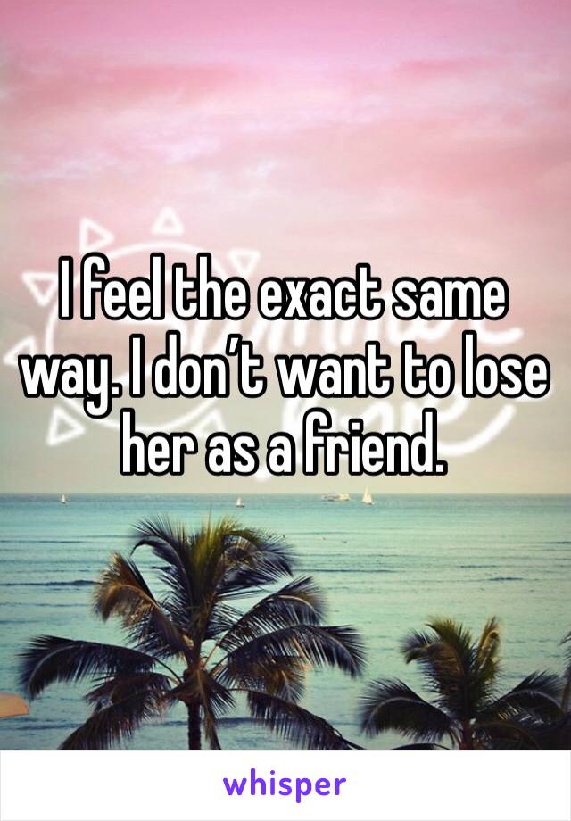 I feel the exact same way. I don’t want to lose her as a friend.