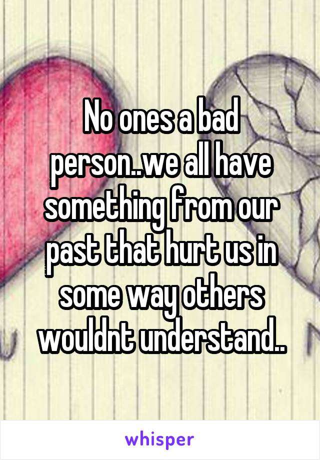 No ones a bad person..we all have something from our past that hurt us in some way others wouldnt understand..