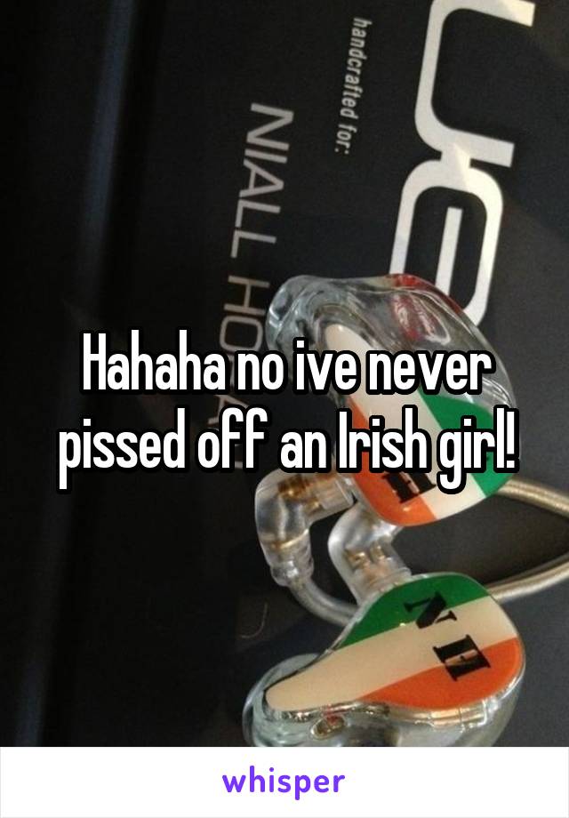 Hahaha no ive never pissed off an Irish girl!