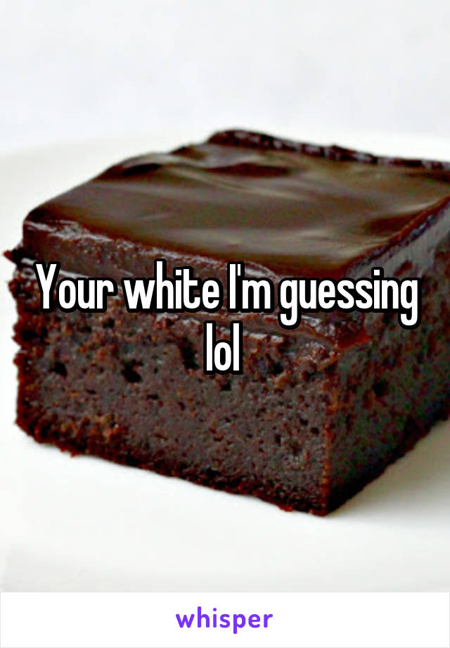 Your white I'm guessing lol 