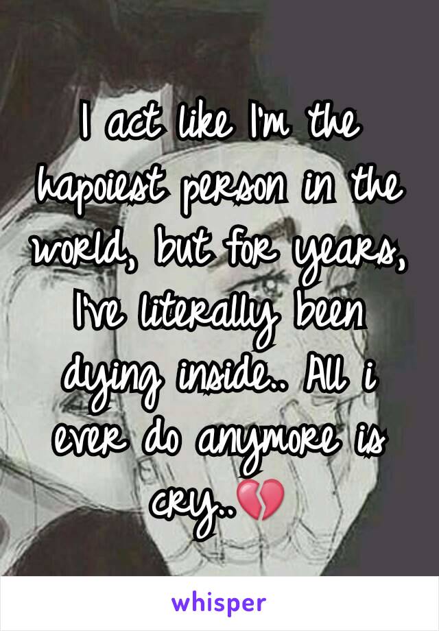 I act like I'm the hapoiest person in the world, but for years, I've literally been dying inside.. All i ever do anymore is cry..💔