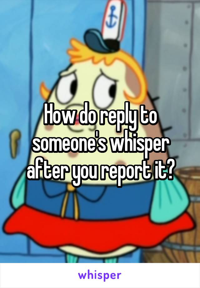 How do reply to someone's whisper after you report it?
