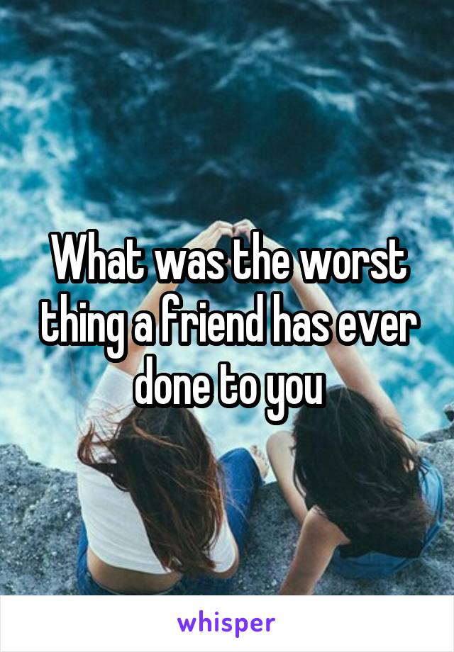 What was the worst thing a friend has ever done to you