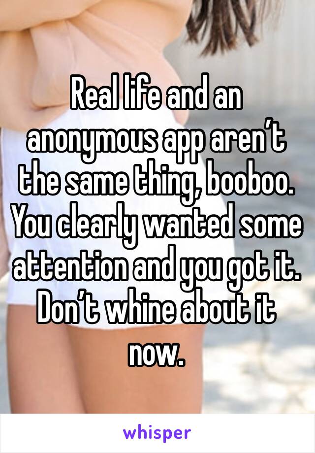 Real life and an anonymous app aren’t the same thing, booboo. You clearly wanted some attention and you got it. Don’t whine about it now.