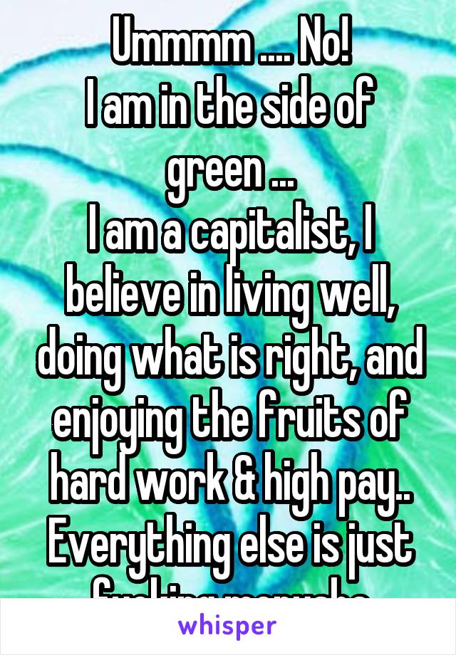 Ummmm .... No!
I am in the side of green ...
I am a capitalist, I believe in living well, doing what is right, and enjoying the fruits of hard work & high pay..
Everything else is just fucking menusha