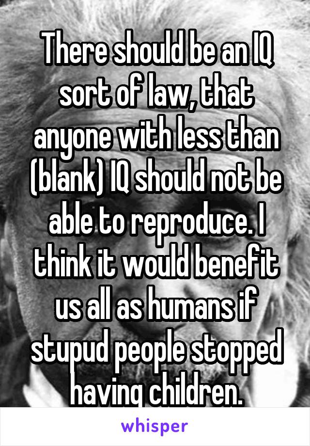There should be an IQ sort of law, that anyone with less than (blank) IQ should not be able to reproduce. I think it would benefit us all as humans if stupud people stopped having children.
