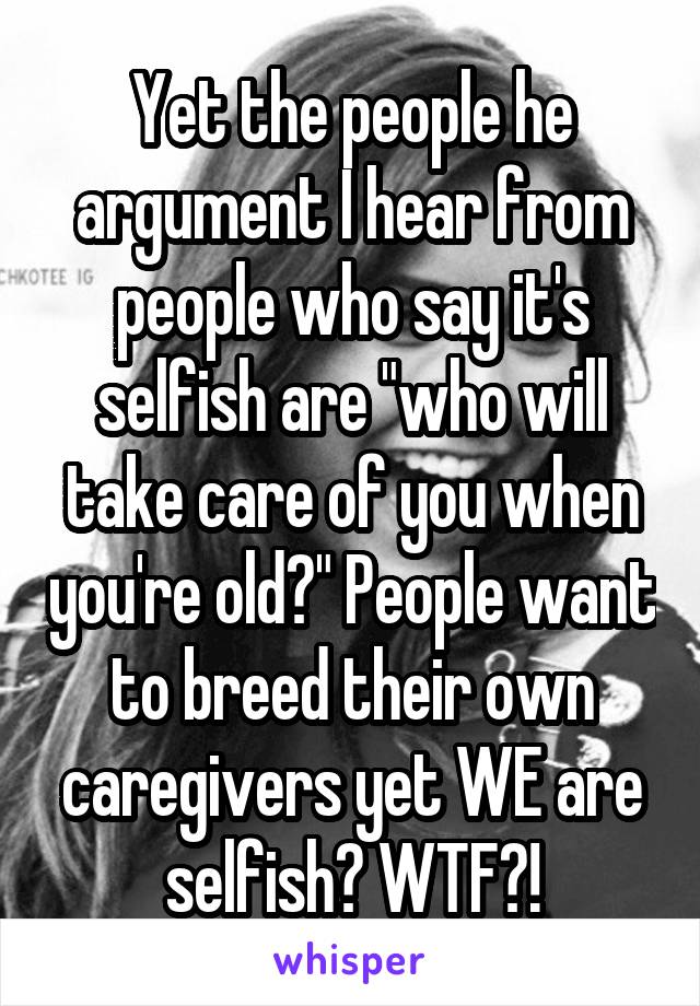 Yet the people he argument I hear from people who say it's selfish are "who will take care of you when you're old?" People want to breed their own caregivers yet WE are selfish? WTF?!