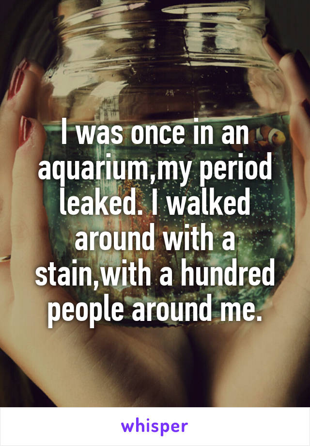 I was once in an aquarium,my period leaked. I walked around with a stain,with a hundred people around me.
