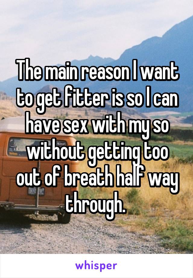 The main reason I want to get fitter is so I can have sex with my so without getting too out of breath half way through. 