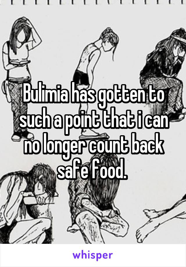Bulimia has gotten to such a point that i can no longer count back safe food. 