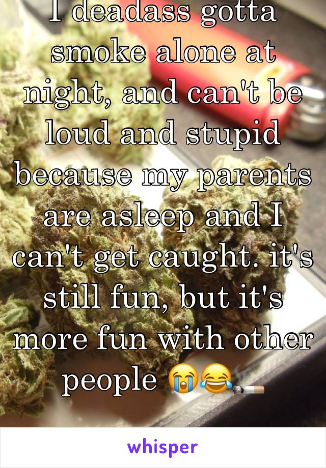 I deadass gotta smoke alone at night, and can't be loud and stupid because my parents are asleep and I can't get caught. it's still fun, but it's more fun with other people 😭😂🚬
