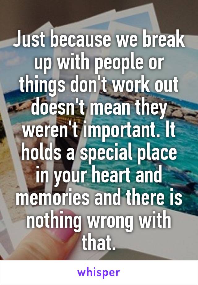 Just because we break up with people or things don't work out doesn't mean they weren't important. It holds a special place in your heart and memories and there is nothing wrong with that.
