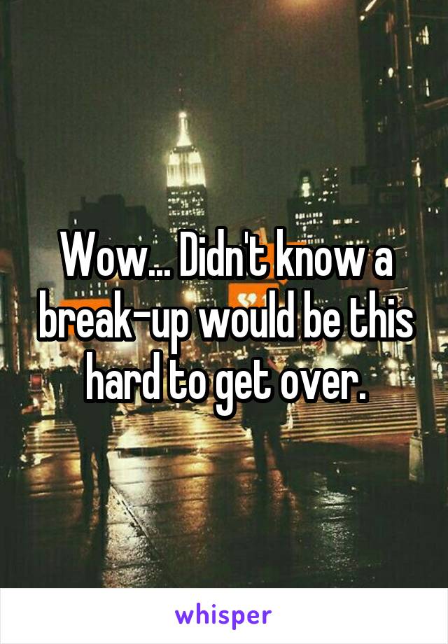 Wow... Didn't know a break-up would be this hard to get over.