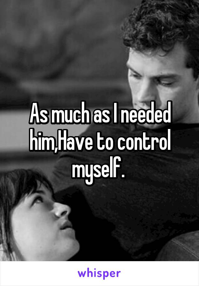 As much as I needed him,Have to control myself. 