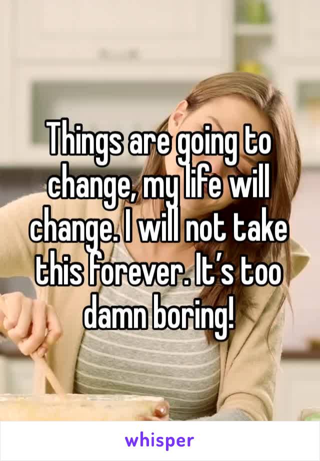 Things are going to change, my life will change. I will not take this forever. It’s too damn boring! 