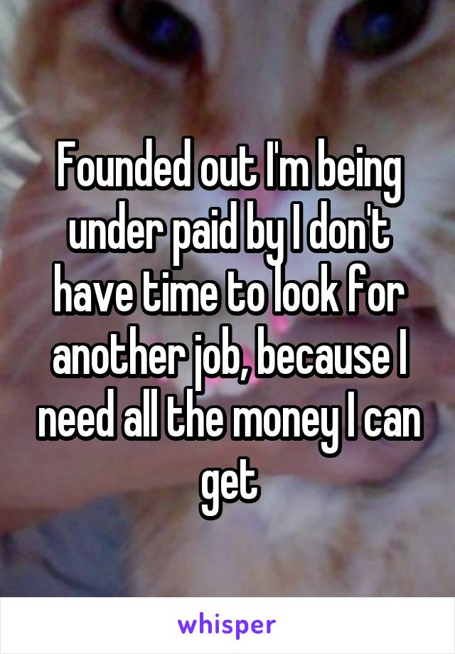 Founded out I'm being under paid by I don't have time to look for another job, because I need all the money I can get