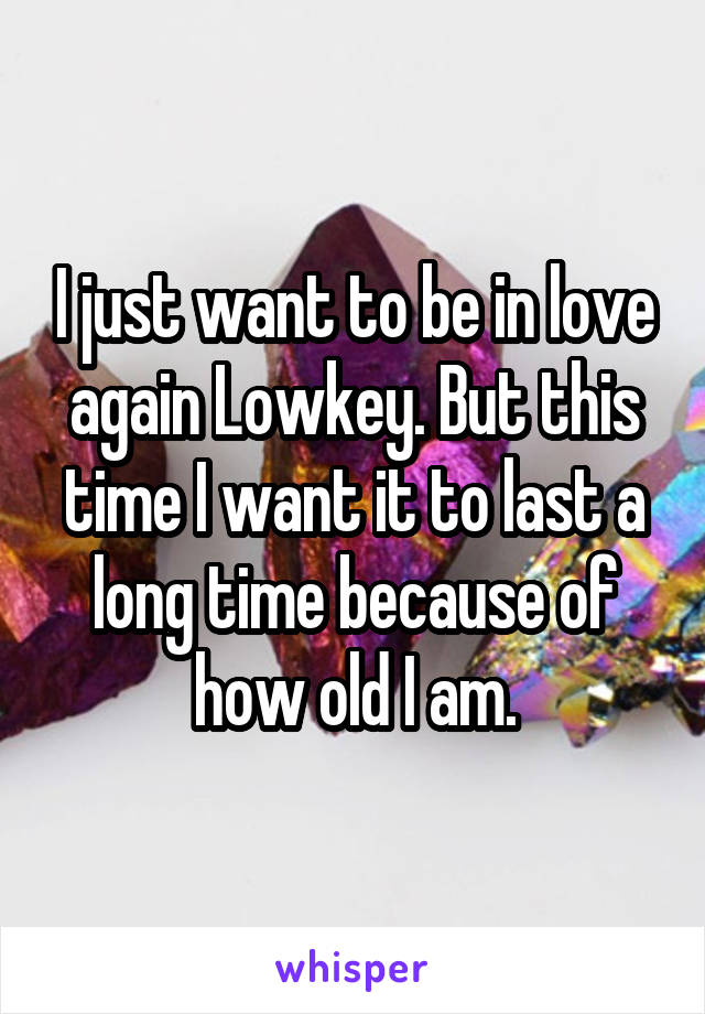I just want to be in love again Lowkey. But this time I want it to last a long time because of how old I am.