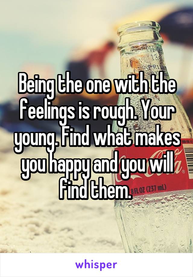 Being the one with the feelings is rough. Your young. Find what makes you happy and you will find them. 