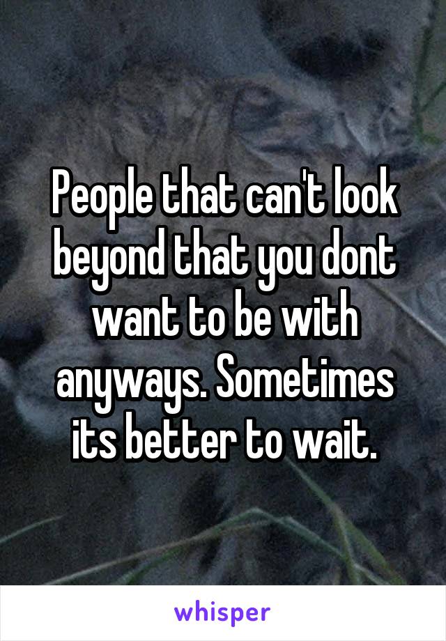 People that can't look beyond that you dont want to be with anyways. Sometimes its better to wait.