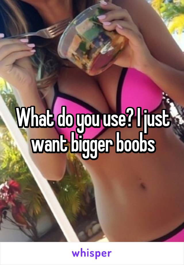 What do you use? I just want bigger boobs