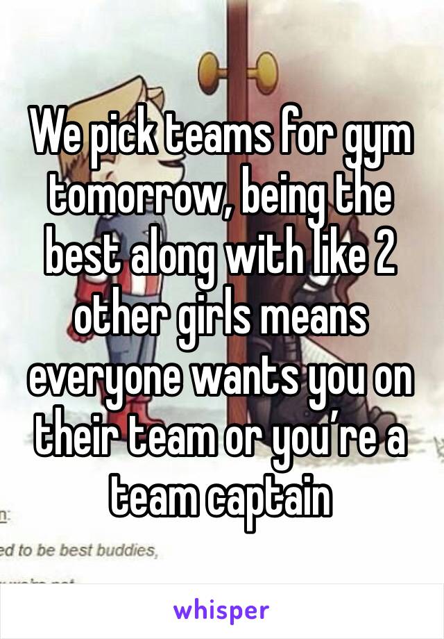We pick teams for gym tomorrow, being the best along with like 2 other girls means everyone wants you on their team or you’re a team captain 