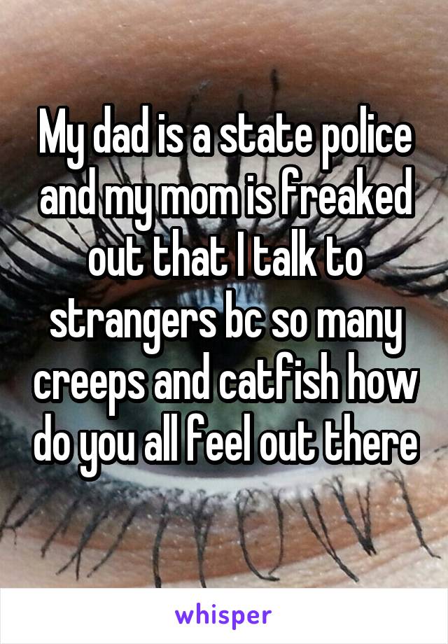 My dad is a state police and my mom is freaked out that I talk to strangers bc so many creeps and catfish how do you all feel out there 