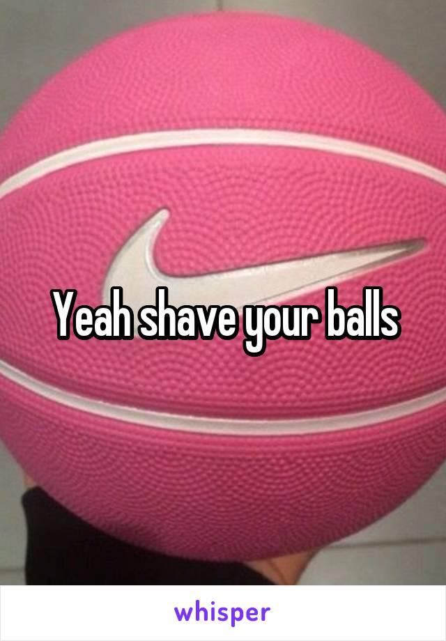 Yeah shave your balls