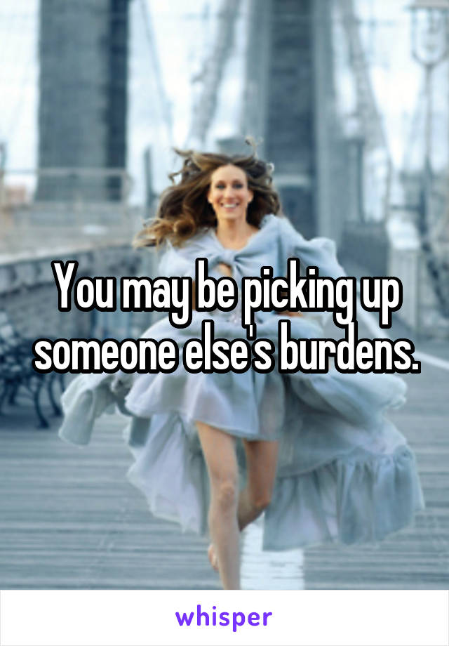 You may be picking up someone else's burdens.