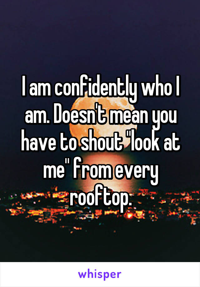 I am confidently who I am. Doesn't mean you have to shout "look at me" from every rooftop.