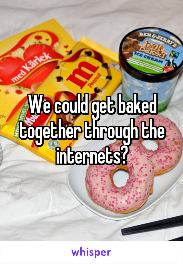We could get baked together through the internets?