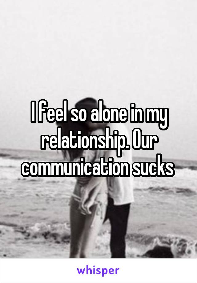 I feel so alone in my relationship. Our communication sucks 