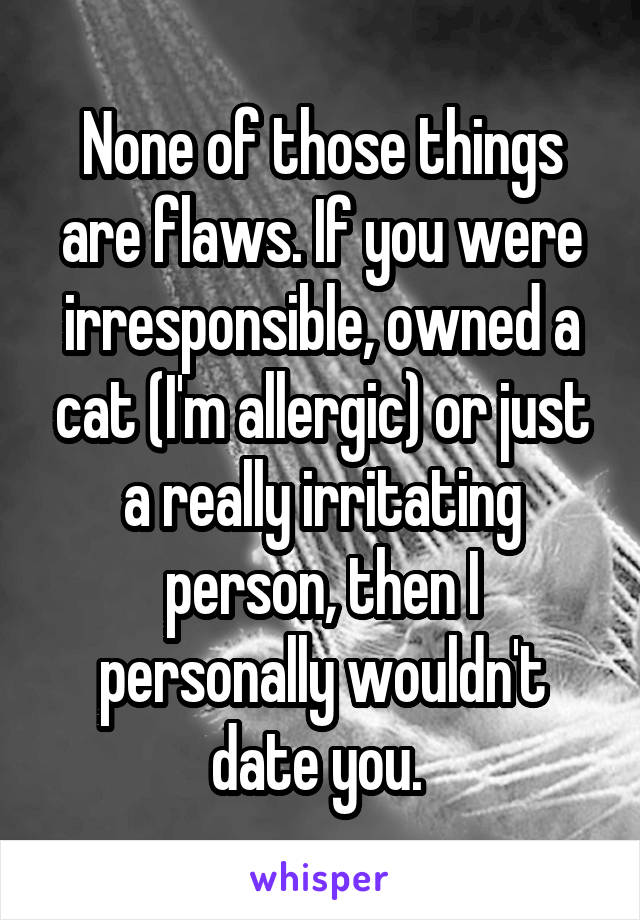 None of those things are flaws. If you were irresponsible, owned a cat (I'm allergic) or just a really irritating person, then I personally wouldn't date you. 