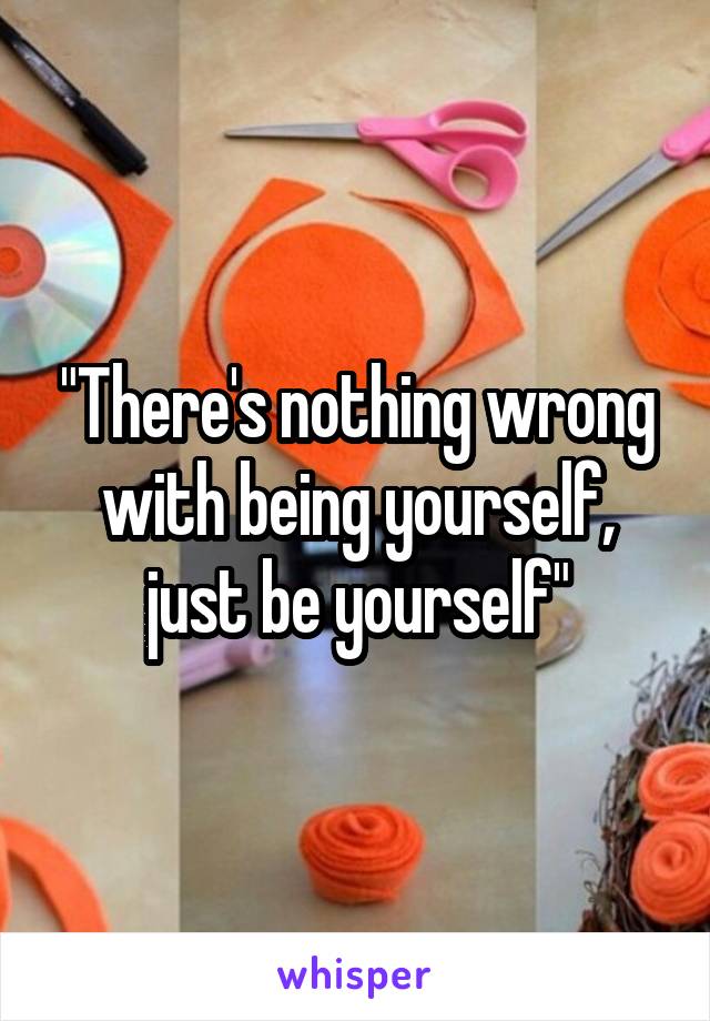 "There's nothing wrong with being yourself, just be yourself"