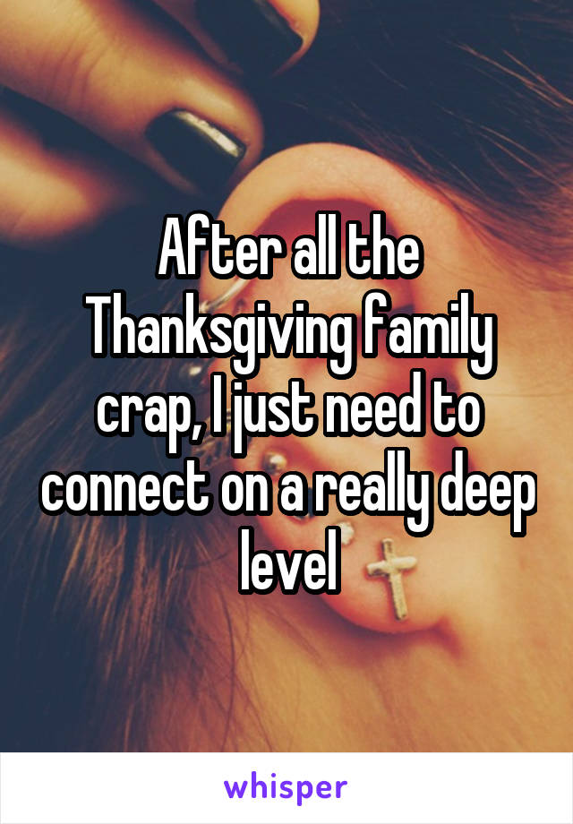 After all the Thanksgiving family crap, I just need to connect on a really deep level