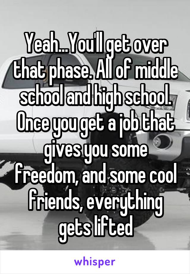 Yeah...You'll get over that phase. All of middle school and high school. Once you get a job that gives you some freedom, and some cool friends, everything gets lifted