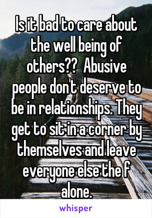 Is it bad to care about the well being of others??  Abusive people don't deserve to be in relationships. They get to sit in a corner by themselves and leave everyone else the f alone.