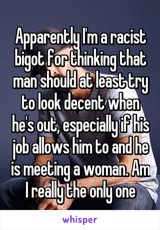 Apparently I'm a racist bigot for thinking that man should at least try to look decent when he's out, especially if his job allows him to and he is meeting a woman. Am I really the only one