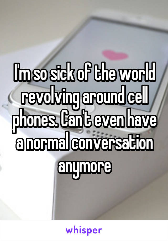 I'm so sick of the world revolving around cell phones. Can't even have a normal conversation anymore
