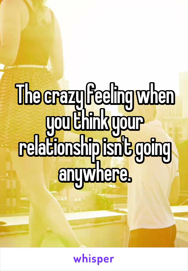The crazy feeling when you think your relationship isn't going anywhere.
