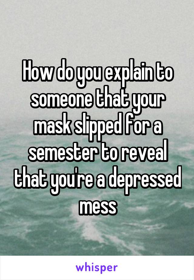 How do you explain to someone that your mask slipped for a semester to reveal that you're a depressed mess