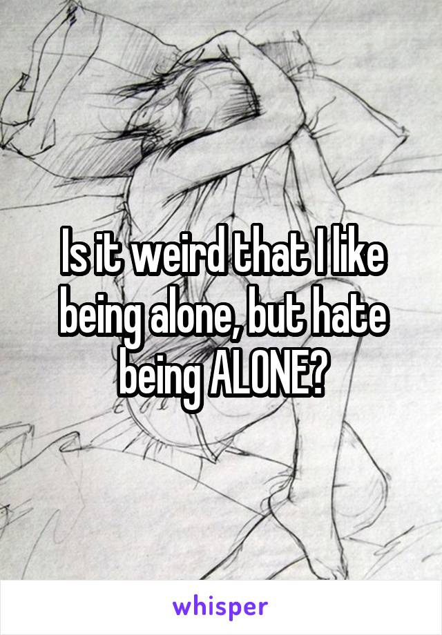 Is it weird that I like being alone, but hate being ALONE?