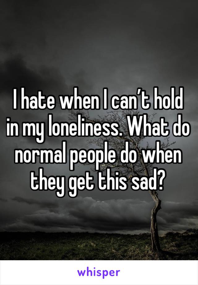 I hate when I can’t hold in my loneliness. What do normal people do when they get this sad?