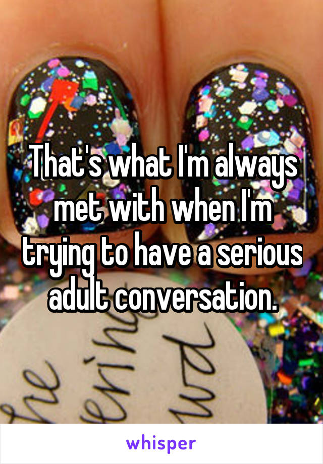 That's what I'm always met with when I'm trying to have a serious adult conversation.