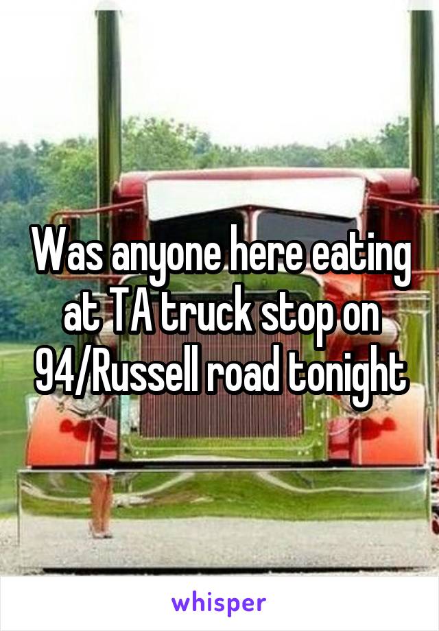 Was anyone here eating at TA truck stop on 94/Russell road tonight
