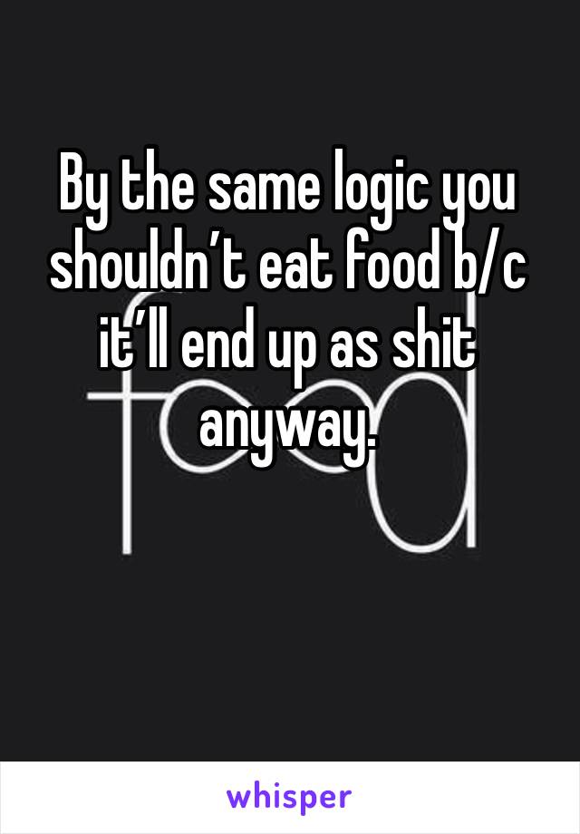 By the same logic you shouldn’t eat food b/c it’ll end up as shit anyway. 
