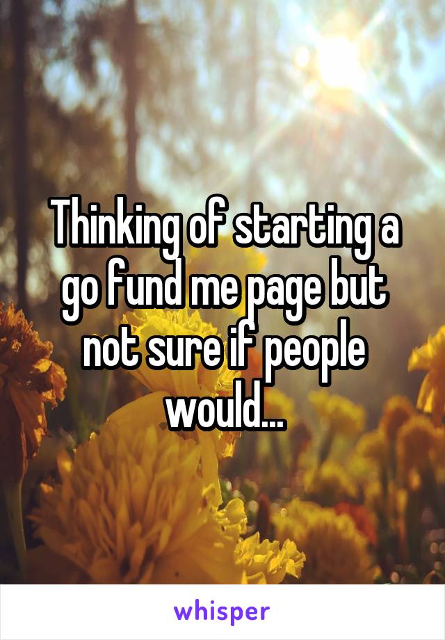 Thinking of starting a go fund me page but not sure if people would...