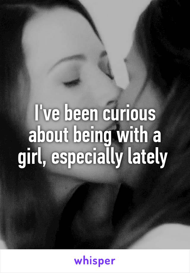 I've been curious about being with a girl, especially lately 