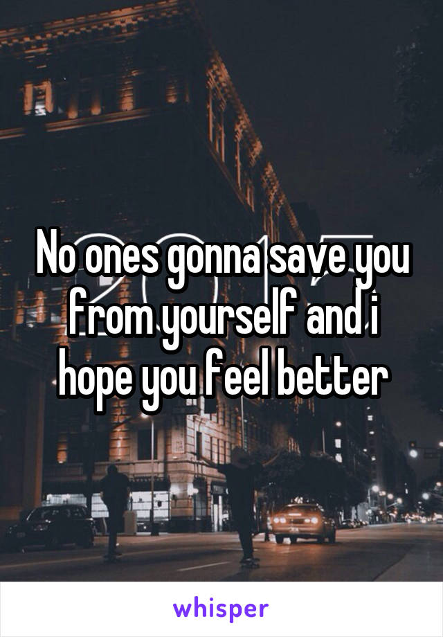 No ones gonna save you from yourself and i hope you feel better